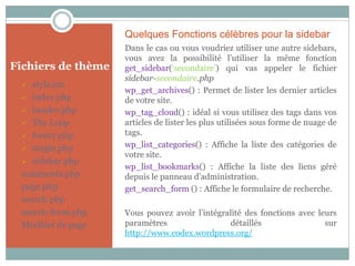 Quelques Fonctions célèbres pour la sidebar
                    Dans le cas ou vous voudriez utiliser une autre sidebars,
                    vous avez la possibilité l’utiliser la même fonction
Fichiers de thème   get_sidebar(‘secondaire’) qui vas appeler le fichier
                    sidebar-secondaire.php
   style.css
                    wp_get_archives() : Permet de lister les dernier articles
  index.php        de votre site.
  header.php       wp_tag_cloud() : idéal si vous utilisez des tags dans vos
  The Loop         articles de lister les plus utilisées sous forme de nuage de
  footer.php       tags.
  single.php
                    wp_list_categories() : Affiche la liste des catégories de
                    votre site.
  sidebar.php
                    wp_list_bookmarks() : Affiche la liste des liens géré
 comments.php       depuis le panneau d’administration.
 page.php           get_search_form () : Affiche le formulaire de recherche.
 search.php
 search-form.php    Vous pouvez avoir l’intégralité des fonctions avec leurs
 Modèles de page    paramètres                 détaillés                 sur
                    http://www.codex.wordpress.org/
 