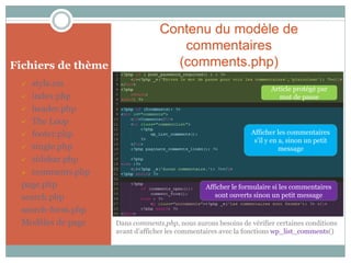 Contenu du modèle de
                                     commentaires
Fichiers de thème                   (comments.php)
   style.css
                                                                      Article protégé par
  index.php                                                             mot de passe
  header.php

  The Loop

  footer.php                                                  Afficher les commentaires
                                                                s’il y en a, sinon un petit
  single.php                                                             message
  sidebar.php

  comments.php

 page.php                                       Afficher le formulaire si les commentaires
 search.php                                        sont ouverts sinon un petit message

 search-form.php
 Modèles de page    Dans comments.php, nous aurons besoins de vérifier certaines conditions
                    avant d’afficher les commentaires avec la fonctions wp_list_comments()
 
