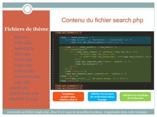 Contenu du fichier search.php
Fichiers de thème
    style.css
   index.php

   header.php

   The Loop

   footer.php

   single.php

   sidebar.php

   comments.php

   page.php

  search.php
                                       Importation des
  search-form.php                          templates           Afficher les termes
                                                                                       Afficher les résultats
                                         header.php,           de recherches dans
  Modèles de page                       sidebar.php et               la page
                                                                                           de recherche
                                          footer.php



 ressemble au fichier single.php, donc il n’y a pas de nouvelles fonctions à apprendre dans cette template.
 