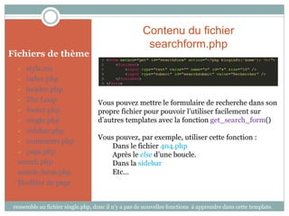 Contenu du fichier
                                                      searchform.php
Fichiers de thème
    style.css
   index.php

   header.php

   The Loop
                                   Vous pouvez mettre le formulaire de recherche dans son
   footer.php                     propre fichier pour pouvoir l’utiliser facilement sur
   single.php                     d’autres templates avec la fonction get_search_form()
   sidebar.php
                                   Vous pouvez, par exemple, utiliser cette fonction :
   comments.php
                                       Dans le fichier 404.php
   page.php
                                       Après le else d’une boucle.
  search.php                           Dans la sidebar
  search-form.php                      Etc…
  Modèles de page


 ressemble au fichier single.php, donc il n’y a pas de nouvelles fonctions à apprendre dans cette template.
 