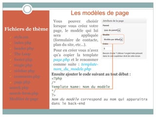 Les modèles de page
                     Vous     pouvez      choisir
                     lorsque vous créez votre
Fichiers de thème    page, le modèle qui lui
   style.css        sera             appliquée
                     (formulaire de contacte,
  index.php
                     plan du site, etc…).
  header.php
                     Pour en créer vous n’avez
  The Loop          qu’a copier la template
  footer.php        page.php et le renommer
  single.php        comme suite : template-
  sidebar.php
                     nom_du_modele.php
                    Ensuite ajouter le code suivant au tout début :
  comments.php
                    <?php
  page.php         /*
 search.php         Template Name: Nom du modèle
                    */
 search-form.php    ?>
 Modèles de page    Nom du modèle correspond au nom qui apparaitra
                    dans le back-end
 