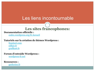 Les liens incontournable

                   Les sites francophones:
Documentation officielle :
   codex.wordpress.org/fr:Accueil

Tutoriels sur la création de thèmes Wordpress :
    fran6art.com
    eiffair.fr
    grafikart.fr

Forum d’entraide Wordpress :
   wordpress-fr.net

Ressources :
   geekeries.fr
 