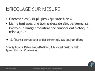 BRICOLAGE SUR MESURE
• Chercher les 5/10 plugins « qui vont bien »
• Lier le tout avec une bonne dose de dév. personnalisé
• Prévoir un budget maintenance conséquent à chaque
mise à jour
 Suffisant pour un petit projet personnel, pas pour un client
Gravity Forms, Pete’s Login Redirect, Advanced Custom Fields,
Types, Restrict Content, etc.
WPMX Day 2015 Conception d’espaces privés avec WordPress
 