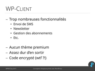 WP-CLIENT
 Trop nombreuses fonctionnalités
• Envoi de SMS
• Newsletter
• Gestion des abonnements
• Etc.
 Aucun thème premium
 Assez dur d’en sortir
 Code encrypté (wtf ?!)
WPMX Day 2015 Conception d’espaces privés avec WordPress
 
