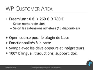 WP CUSTOMER AREA
• Freemium : 0 €  260 €  780 €
– Selon nombre de sites
– Selon les extensions achetées (13 disponibles)
+ Open-source pour le plugin de base
+ Fonctionnalités à la carte
+ Sympa avec les développeurs et intégrateurs
+ 100% bilingue : traductions, support, doc.
WPMX Day 2015 Conception d’espaces privés avec WordPress
 