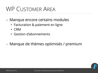 WP CUSTOMER AREA
 Manque encore certains modules
• Facturation & paiement en ligne
• CRM
• Gestion d’abonnements
 Manque de thèmes optimisés / premium
WPMX Day 2015 Conception d’espaces privés avec WordPress
 