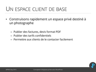 UN ESPACE CLIENT DE BASE
• Construisons rapidement un espace privé destiné à
un photographe
– Publier des factures, devis format PDF
– Publier des tarifs confidentiels
– Permettre aux clients de le contacter facilement
WPMX Day 2015 Conception d’espaces privés avec WordPress
 
