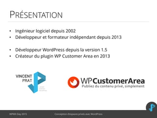 PRÉSENTATION
• Ingénieur logiciel depuis 2002
• Développeur et formateur indépendant depuis 2013
• Développeur WordPress depuis la version 1.5
• Créateur du plugin WP Customer Area en 2013
WPMX Day 2015 Conception d’espaces privés avec WordPress
 