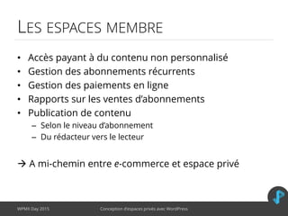 LES ESPACES MEMBRE
• Accès payant à du contenu non personnalisé
• Gestion des abonnements récurrents
• Gestion des paiements en ligne
• Rapports sur les ventes d’abonnements
• Publication de contenu
– Selon le niveau d’abonnement
– Du rédacteur vers le lecteur
 A mi-chemin entre e-commerce et espace privé
WPMX Day 2015 Conception d’espaces privés avec WordPress
 