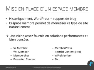 MISE EN PLACE D’UN ESPACE MEMBRE
• Historiquement, WordPress = support de blog
• L’espace membre permet de monétiser ce type de site
naturellement
 Une niche assez fournie en solutions performantes et
bien pensées
WPMX Day 2015 Conception d’espaces privés avec WordPress
– S2 Member
– WP-Member
– Membership
– Protected Content
– MemberPress
– Restrict Content (Pro)
– WP-eMember
– Etc.
 