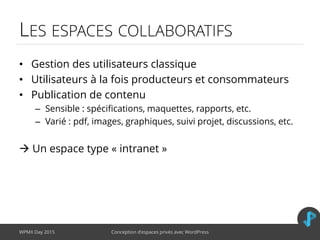 LES ESPACES COLLABORATIFS
• Gestion des utilisateurs classique
• Utilisateurs à la fois producteurs et consommateurs
• Publication de contenu
– Sensible : spécifications, maquettes, rapports, etc.
– Varié : pdf, images, graphiques, suivi projet, discussions, etc.
 Un espace type « intranet »
WPMX Day 2015 Conception d’espaces privés avec WordPress
 