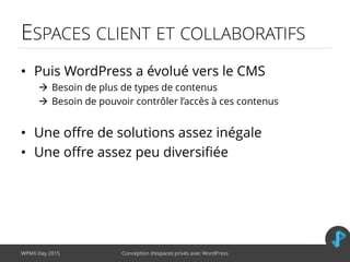 ESPACES CLIENT ET COLLABORATIFS
• Puis WordPress a évolué vers le CMS
 Besoin de plus de types de contenus
 Besoin de pouvoir contrôler l’accès à ces contenus
• Une offre de solutions assez inégale
• Une offre assez peu diversifiée
WPMX Day 2015 Conception d’espaces privés avec WordPress
 