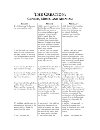 THE CREATION:
                   GENESIS, MOSES, AND ABRAHAM
          GENESIS 1                           MOSES 2                          ABRAHAM 4
IN the beginning God created       AND it came to pass that the       AND then the Lord said: Let
the heaven and the earth.          Lord spake unto Moses, saying:     us go down. And they went
                                   Behold, I reveal unto you          down at the beginning, and
                                   concerning this heaven, and        they, that is the Gods,
                                   this earth; write the words        organized and formed the
                                   which I speak. I am the            heavens and the earth.
                                   Beginning and the End, the
                                   Almighty God; by mine Only
                                   Begotten I created these things;
                                   yea, in the beginning I created
                                   the heaven, and the earth upon
                                   which thou standest.
2 And the earth was without        2 And the earth was without        2 And the earth, after it was
form, and void; and darkness       form, and void; and I caused       formed, was empty and
was upon the face of the deep.     darkness to come up upon the       desolate, because they had not
And the Spirit of God moved        face of the deep; and my Spirit    formed anything but the earth;
upon the face of the waters.       moved upon the face of the         and darkness reigned upon the
                                   water; for I am God.               face of the deep, and the Spirit
                                                                      of the Gods was brooding
                                                                      upon the face of the waters.
3 And God said, Let there be       3 And I, God, said: Let there be   3 And they (the Gods) said: Let
light: and there was light.        light; and there was light.        there be light; and there was
                                                                      light.
4 And God saw the light, that it   4 And I, God, saw the light;       4 And they (the Gods)
was good: and God divided the      and that light was good. And I,    comprehended the light, for it
light from the darkness.           God, divided the light from the    was bright; and they divided the
                                   darkness.                          light, or caused it to be divided,
                                                                      from the darkness.
5 And God called the light Day,    5 And I, God, called the light     5 And the Gods called the light
and the darkness he called         Day; and the darkness, I called    Day, and the darkness they
Night. And the evening and         Night; and this I did by the       called Night. And it came to
the morning were the first day.    word of my power, and it was       pass that from the evening until
                                   done as I spake; and the           morning they called night; and
                                   evening and the morning were       from the morning until the
                                   the first day.                     evening they called day; and this
                                                                      was the first, or the beginning,
                                                                      of that which they called day
                                                                      and night.
6 ¶ And God said, Let there be     6 And again, I, God, said: Let     6 And the Gods also said: Let
a firmament in the midst of the    there be a firmament in the        there be an expanse in the
waters, and let it divide the      midst of the water, and it was     midst of the waters, and it shall
waters from the waters.            so, even as I spake; and I said:   divide the waters from the
                                   Let it divide the waters from      waters.
                                   the waters; and it was done;
7 And God made the                 7 And I, God, made the             7 And the Gods ordered the



                                                    1
 