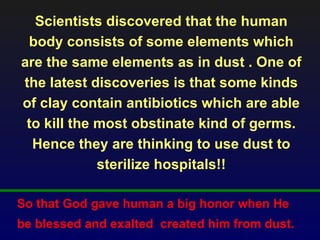 Scientists discovered that the human
 body consists of some elements which
are the same elements as in dust . One of
the latest discoveries is that some kinds
of clay contain antibiotics which are able
 to kill the most obstinate kind of germs.
  Hence they are thinking to use dust to
             sterilize hospitals!!

So that God gave human a big honor when He
be blessed and exalted created him from dust.
 