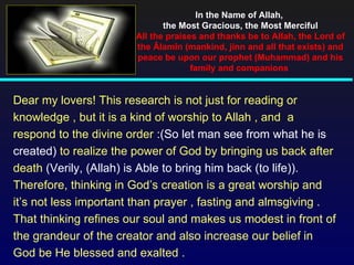 In the Name of Allah,
                              the Most Gracious, the Most Merciful
                       All the praises and thanks be to Allah, the Lord of
                       the Âlamîn (mankind, jinn and all that exists) and
                       peace be upon our prophet (Muhammad) and his
                                     family and companions


Dear my lovers! This research is not just for reading or
knowledge , but it is a kind of worship to Allah , and a
respond to the divine order :(So let man see from what he is
created) to realize the power of God by bringing us back after
death (Verily, (Allah) is Able to bring him back (to life)).
Therefore, thinking in God’s creation is a great worship and
it’s not less important than prayer , fasting and almsgiving .
That thinking refines our soul and makes us modest in front of
the grandeur of the creator and also increase our belief in
God be He blessed and exalted .
 