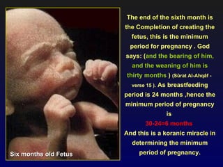 The end of the sixth month is
                       the Completion of creating the
                         fetus, this is the minimum
                         period for pregnancy . God
                       says: (and the bearing of him,
                         and the weaning of him is
                       thirty months ) (Sûrat Al-Ahqâf -
                         verse 15 ).   As breastfeeding
                       period is 24 months ,hence the
                       minimum period of pregnancy
                                         is
                               30-24=6 months
                       And this is a koranic miracle in
                         determining the minimum
Six months old Fetus        period of pregnancy.
 
