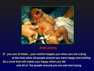 Arab poetry
O’ you son of Adam , your mother begets you when you are crying
      at the time when all people around you were happy and smiling
Do a work that will makes you happy when you die
          and all of the people around you are sad and crying
 