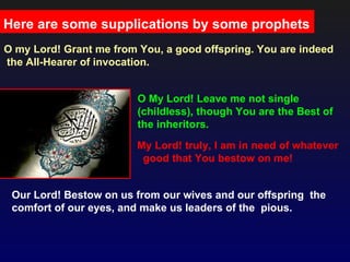 Here are some supplications by some prophets
O my Lord! Grant me from You, a good offspring. You are indeed
the All-Hearer of invocation.


                         O My Lord! Leave me not single
                         (childless), though You are the Best of
                         the inheritors.
                         My Lord! truly, I am in need of whatever
                          good that You bestow on me!


 Our Lord! Bestow on us from our wives and our offspring the
 comfort of our eyes, and make us leaders of the pious.
 