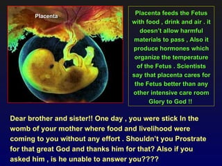 Placenta
                                     Placenta feeds the Fetus
                                    with food , drink and air . it
                                       doesn’t allow harmful
                                     materials to pass , Also it
                                    produce hormones which
                                     organize the temperature
                                      of the Fetus . Scientists
                                    say that placenta cares for
                                     the Fetus better than any
                                    other intensive care room
                                           Glory to God !!

Dear brother and sister!! One day , you were stick In the
womb of your mother where food and livelihood were
coming to you without any effort . Shouldn’t you Prostrate
for that great God and thanks him for that? Also if you
asked him , is he unable to answer you????
 