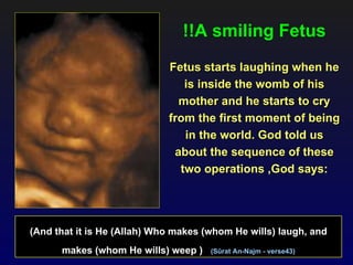 !!A smiling Fetus
                             Fetus starts laughing when he
                                is inside the womb of his
                               mother and he starts to cry
                             from the first moment of being
                                in the world. God told us
                              about the sequence of these
                               two operations ,God says:




(And that it is He (Allah) Who makes (whom He wills) laugh, and
      makes (whom He wills) weep )    (Sûrat An-Najm - verse43)
 