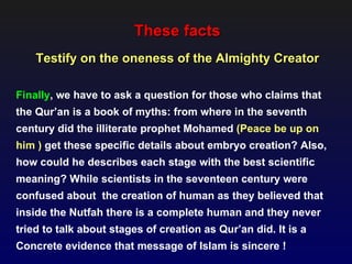 These facts
    Testify on the oneness of the Almighty Creator

Finally, we have to ask a question for those who claims that
the Qur’an is a book of myths: from where in the seventh
century did the illiterate prophet Mohamed (Peace be up on
him ) get these specific details about embryo creation? Also,
how could he describes each stage with the best scientific
meaning? While scientists in the seventeen century were
confused about the creation of human as they believed that
inside the Nutfah there is a complete human and they never
tried to talk about stages of creation as Qur’an did. It is a
Concrete evidence that message of Islam is sincere !
 