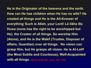 He is the Originator of the heavens and the earth.
How can He has children when He has no wife? He
created all things and He is the All-Knower of
everything*Such is Allah, your Lord! Lâ ilâha illa
Huwa (none has the right to be worshipped but
He), the Creator of all things. So worship Him
(Alone), and He is the Wakîl (Trustee, Disposer of
affairs, Guardian) over all things.* No vision can
grasp Him, but He grasps all vision. He is Al-Latîf
(the Most Subtle and Courteous), Well-Acquainted
with all things. (Sûrat Al-An’âm- verse 101- 103)
 