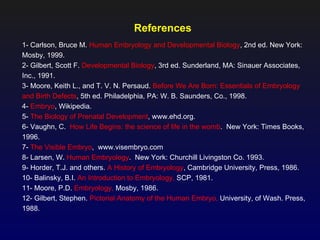 References
1- Carlson, Bruce M. Human Embryology and Developmental Biology, 2nd ed. New York:
Mosby, 1999.
2- Gilbert, Scott F. Developmental Biology, 3rd ed. Sunderland, MA: Sinauer Associates,
Inc., 1991.
3- Moore, Keith L., and T. V. N. Persaud. Before We Are Born: Essentials of Embryology
and Birth Defects, 5th ed. Philadelphia, PA: W. B. Saunders, Co., 1998.
4- Embryo, Wikipedia.
5- The Biology of Prenatal Development, www.ehd.org.
6- Vaughn, C. How Life Begins: the science of life in the womb. New York: Times Books,
1996.
7- The Visible Embryo, www.visembryo.com
8- Larsen, W. Human Embryology. New York: Churchill Livingston Co. 1993.
9- Horder, T.J. and others. A History of Embryology, Cambridge University, Press, 1986.
10- Balinsky, B.I. An Introduction to Embryology, SCP, 1981.
11- Moore, P.D. Embryology, Mosby, 1986.
12- Gilbert, Stephen. Pictorial Anatomy of the Human Embryo, University, of Wash. Press,
1988.
 