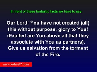 In front of these fantastic facts we have to say:


  Our Lord! You have not created (all)
  this without purpose, glory to You!
  (Exalted are You above all that they
    associate with You as partners).
   Give us salvation from the torment
               of the Fire.
www.kaheel7.com
 