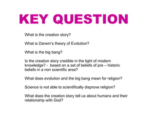 KEY QUESTION What is the creation story? What is Darwin’s theory of Evolution? What is the big bang? Is the creation story credible in the light of modern knowledge? -  based on a set of beliefs of pre – historic beliefs in a non scientific area? What does evolution and the big bang mean for religion? Science is not able to scientifically disprove religion? What does the creation story tell us about humans and their relationship with God? 