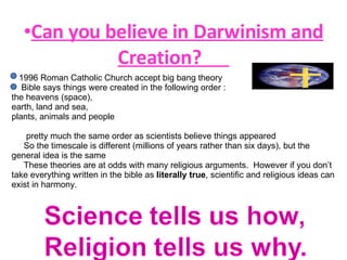 Can you believe in Darwinism and Creation?  1996 Roman Catholic Church accept big bang theory Bible says things were created in the following order : the heavens (space),  earth, land and sea,  plants, animals and people  pretty much the same order as scientists believe things appeared So the timescale is different (millions of years rather than six days), but the general idea is the same These theories are at odds with many religious arguments.  However if you don’t take everything written in the bible as  literally true , scientific and religious ideas can exist in harmony.  