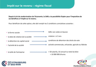 Impôt sur le revenu : régime fiscal

Depuis la loi de modernisation de l’économie, la SARL a la possibilité d’opter pour l’imposition de
ses bénéfices à l’impôt sur le revenu.
Pour bénéficier de cette option, elle doit remplir les 5 conditions cumulatives suivantes :

 la forme sociale

SARL non cotée en bourse

 la date de création de la société

création < à 5 ans

 la détention du capital social

conditions de détention des droits de vote

 l’activité de la société

activité commerciale, artisanale, agricole ou libérale

 la taille de l’entreprise

< 50 salariés, CA annuel ou total du bilan
< 10 000 000 d’euros

 