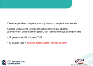 L’associé peut être une personne physique ou une personne morale.
Associé unique avec une responsabilité limitée aux apports
La société est dirigée par un gérant, soit l’associe unique ou soit un tiers
 Si gérant associé unique = TNS
 Si gérant tiers = assimilé salarié cadre / régime général

 