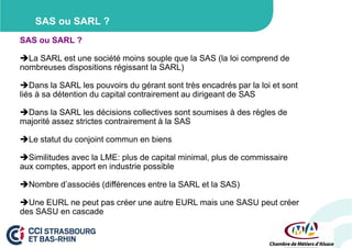 SAS ou SARL ?
SAS ou SARL ?
La SARL est une société moins souple que la SAS (la loi comprend de
nombreuses dispositions régissant la SARL)
Dans la SARL les pouvoirs du gérant sont très encadrés par la loi et sont
liés à sa détention du capital contrairement au dirigeant de SAS
Dans la SARL les décisions collectives sont soumises à des règles de
majorité assez strictes contrairement à la SAS
Le statut du conjoint commun en biens
Similitudes avec la LME: plus de capital minimal, plus de commissaire
aux comptes, apport en industrie possible
Nombre d’associés (différences entre la SARL et la SAS)
Une EURL ne peut pas créer une autre EURL mais une SASU peut créer
des SASU en cascade

 