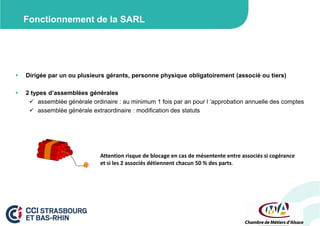 Fonctionnement de la SARL



Dirigée par un ou plusieurs gérants, personne physique obligatoirement (associé ou tiers)



2 types d’assemblées générales
 assemblée générale ordinaire : au minimum 1 fois par an pour l ’approbation annuelle des comptes
 assemblée générale extraordinaire : modification des statuts

Attention risque de blocage en cas de mésentente entre associés si cogérance
et si les 2 associés détiennent chacun 50 % des parts.

 