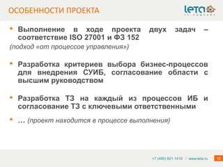 ОСОБЕННОСТИ ПРОЕКТА

•   Выполнение в ходе проекта           двух         задач           –
    соответствие ISO 27001 и ФЗ 152
(подход «от процессов управления»)

•   Разработка критериев выбора бизнес-процессов
    для внедрения СУИБ, согласование области с
    высшим руководством

•   Разработка ТЗ на каждый из процессов ИБ и
    согласование ТЗ с ключевыми ответственными
•   … (проект находится в процессе выполнения)




                                         +7 (495) 921 1410 / www.leta.ru   10
 