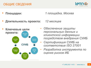 ОБЩИЕ СВЕДЕНИЯ

•   Площадки:               1 площадка, Москва

•   Длительность проекта:   12 месяцев

•   Ключевые цели       -   Обеспечение защиты
    проекта:                персональных данных и
                            клиентской информации
                            посредством внедрения СУИБ
                        -   Сертификация СУИБ на
                            соответствие ISO 27001
                        -   Разработка инструмента по
                            оценке рисков ИБ


                                         +7 (495) 921 1410 / www.leta.ru   32
 