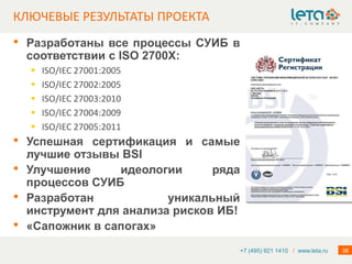 КЛЮЧЕВЫЕ РЕЗУЛЬТАТЫ ПРОЕКТА
•   Разработаны все процессы СУИБ в
    соответствии с ISO 2700Х:
       ISO/IEC 27001:2005
       ISO/IEC 27002:2005
       ISO/IEC 27003:2010
       ISO/IEC 27004:2009
       ISO/IEC 27005:2011
•   Успешная сертификация и самые
    лучшие отзывы BSI
•   Улучшение     идеологии      ряда
    процессов СУИБ
•   Разработан            уникальный
    инструмент для анализа рисков ИБ!
•   «Сапожник в сапогах»
                                        +7 (495) 921 1410 / www.leta.ru   38
 