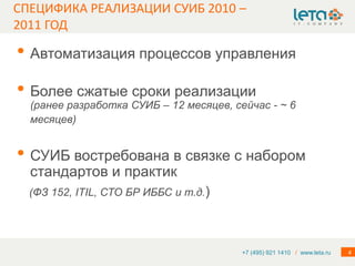 СПЕЦИФИКА РЕАЛИЗАЦИИ СУИБ 2010 –
2011 ГОД

• Автоматизация процессов управления
• Более сжатые сроки реализации
  (ранее разработка СУИБ – 12 месяцев, сейчас - ~ 6
  месяцев)


• СУИБ востребована в связке с набором
  стандартов и практик
  (ФЗ 152, ITIL, СТО БР ИББС и т.д.)




                                         +7 (495) 921 1410 / www.leta.ru   4
 