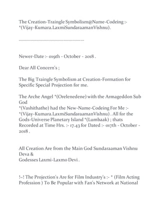 The Creation-Traingle Symbolism@Name-Codeing :-
*(Vijay-Kumara.LaxmiSundaraamanVishnu).
.......................................................
Newer-Date :- 019th - October - 2018 .
Dear All Concern's ;
The Big Traingle Symbolism at Creation-Formation for
Specific Special Projection for me.
The Arche Angel *(Orelenedene) with the Armageddon Sub
God
*(Vashithathe) had the New-Name-Codeing For Me :-
*(Vijay-Kumara.LaxmiSundaraamanVishnu) . All for the
Gods-Universe Planetary Island *(Lumbaak) ; thats
Recorded at Time Hrs. :- 17.43 for Dated :- 017th - October -
2018 .
All Creation Are from the Main God Sundaraaman Vishnu
Deva &
Godesses Laxmi-Laxmo Devi .
!~! The Projection's Are for Film Industry's :- * (Film Acting
Profession ) To Be Popular with Fan's Network at National
 