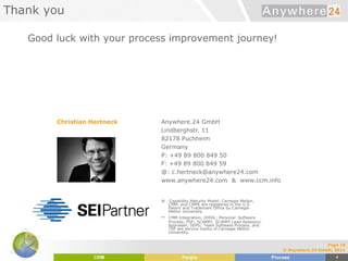 Thank you
Good luck with your process improvement journey!
Christian Hertneck Anywhere.24 GmbH
Lindberghstr. 11
82178 Puchheim
Germany
P: +49 89 800 849 50
F: +49 89 800 849 59
@: c.hertneck@anywhere24.com
www.anywhere24.com & www.ccm.info
® Capability Maturity Model, Carnegie Mellon,
CMM, and CMMI are registered in the U.S.
Patent and Trademark Office by Carnegie
Mellon University.
sm CMM Integration; IDEAL; Personal Software
Process; PSP; SCAMPI; SCAMPI Lead Assessor/
Appraiser; SEPG; Team Software Process; and
TSP are service marks of Carnegie Mellon
University.
Page 10
© Anywhere.24 GmbH, 2011
 