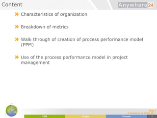 Content
» Characteristics of organization
» Breakdown of metrics
» Walk through of creation of process performance model
(PPM)
» Use of the process performance model in project
management
Page 2
© Anywhere.24 GmbH, 2011
 