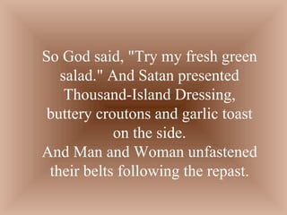 So God said, "Try my fresh green salad." And Satan presented Thousand-Island Dressing, buttery croutons and garlic toast on the side. And Man and Woman unfastened their belts following the repast. 