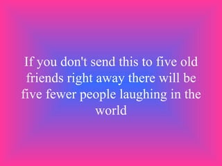 If you don't send this to five old friends right away there will be five fewer people laughing in the world 