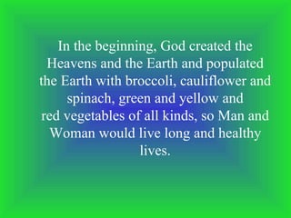 In the beginning, God created the Heavens and the Earth and populated the Earth with broccoli, cauliflower and spinach, green and yellow and red vegetables of all kinds, so Man and Woman would live long and healthy lives. 