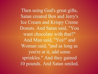 Then using God's great gifts, Satan created Ben and Jerry's Ice Cream and Krispy Creme Donuts. And Satan said, &quot;You want chocolate with that?&quot; And Man said, &quot;Yes!&quot; and Woman said, &quot;and as long as you're at it, add some sprinkles.&quot; And they gained 10 pounds. And Satan smiled. 