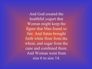 And God created the healthful yogurt that Woman might keep the figure that Man found so fair. And Satan brought forth white flour from the wheat, and sugar from the cane and combined them. And Woman went from size 6 to size 14. 