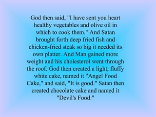 God then said, &quot;I have sent you heart healthy vegetables and olive oil in which to cook them.&quot; And Satan brought forth deep fried fish and chicken-fried steak so big it needed its own platter. And Man gained more weight and his cholesterol went through the roof. God then created a light, fluffy white cake, named it &quot;Angel Food Cake,&quot; and said, &quot;It is good.&quot; Satan then created chocolate cake and named it &quot;Devil's Food.&quot; 
