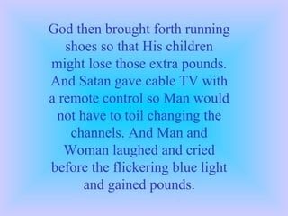 God then brought forth running shoes so that His children might lose those extra pounds. And Satan gave cable TV with a remote control so Man would not have to toil changing the channels. And Man and Woman laughed and cried before the flickering blue light and gained pounds. 