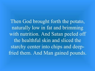 Then God brought forth the potato, naturally low in fat and brimming with nutrition. And Satan peeled off the healthful skin and sliced the starchy center into chips and deep-fried them. And Man gained pounds. 