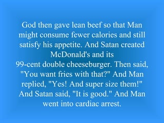 God then gave lean beef so that Man might consume fewer calories and still satisfy his appetite. And Satan created McDonald's and its 99-cent double cheeseburger. Then said, &quot;You want fries with that?&quot; And Man replied, &quot;Yes! And super size them!&quot; And Satan said, &quot;It is good.&quot; And Man went into cardiac arrest. 
